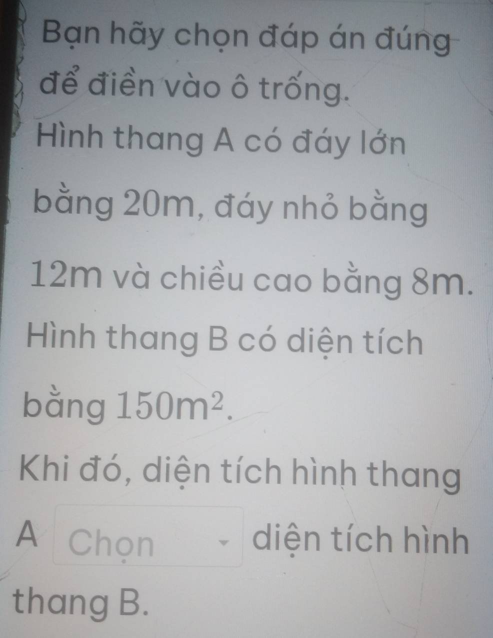 Bạn hãy chọn đáp án đúng 
để điền vào ô trống. 
Hình thang A có đáy lớn 
bằng 20m, đáy nhỏ bằng
12m và chiều cao bằng 8m. 
Hình thang B có diện tích 
bằng 150m^2. 
Khi đó, diện tích hình thang 
A Chọn diện tích hình 
thang B.