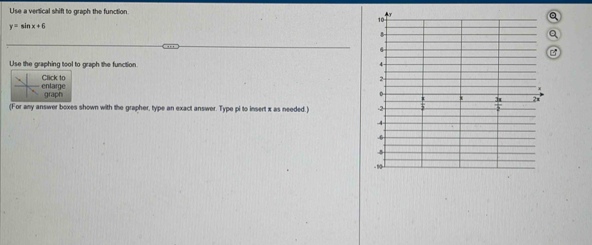 Use a vertical shift to graph the function. Q
y=sin x+6
Q
B
Use the graphing tool to graph the function. 
Click to 
enlarge
graph
(For any answer boxes shown with the grapher, type an exact answer. Type pi to insert x as needed.)