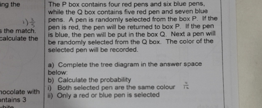 ing the The P box contains four red pens and six blue pens, 
while the Q box contains five red pen and seven blue 
pens. A pen is randomly selected from the box P. If the 
pen is red, the pen will be returned to box P. If the pen 
the match. is blue, the pen will be put in the box Q. Next a pen will 
calculate the be randomly selected from the Q box. The color of the 
selected pen will be recorded. 
a) Complete the tree diagram in the answer space 
below: 
b) Calculate the probability 
nocolate with i) Both selected pen are the same colour  4/12 
ntains 3 ii) Only a red or blue pen is selected