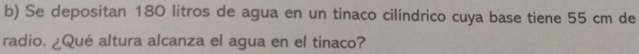 Se depositan 180 litros de agua en un tinaco cilíndrico cuya base tiene 55 cm de 
radio. ¿Qué altura alcanza el agua en el tinaco?