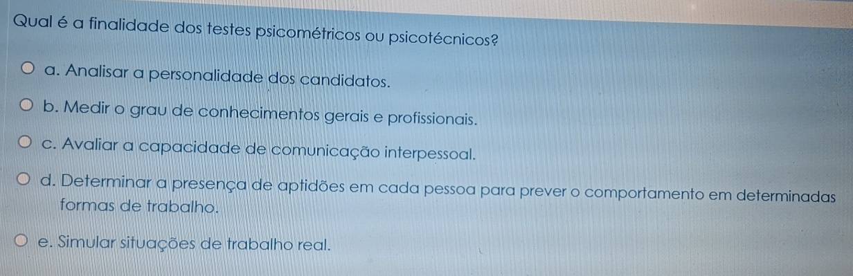 Qual é a finalidade dos testes psicométricos ou psicotécnicos?
a. Analisar a personalidade dos candidatos.
b. Medir o grau de conhecimentos gerais e profissionais.
c. Avaliar a capacidade de comunicação interpessoal.
d. Determinar a presença de aptidões em cada pessoa para prever o comportamento em determinadas
formas de trabalho.
e. Simular situações de trabalho real.