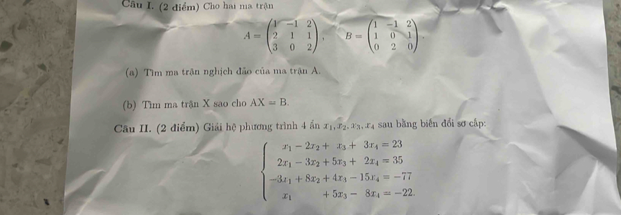 Cho hai ma trận
A=beginpmatrix 1&-1&2 2&1&1 3&0&2endpmatrix , B=beginpmatrix 1&-1&2 1&0&1 0&2&0endpmatrix. 
(a) Tìm ma trận nghịch đảo của ma trận A. 
(b) Tìm ma trận X sao cho AX=B. 
Câu II. (2 điểm) Giải hệ phương trình 4 ẩn x_1, x_2, x_3, x_4 sau bằng biến đổi sơ cấp:
beginarrayl x_1-2x_2+x_3+3x_4=23 2x_1-32_2+5z_3+2z_4=35 -81_1+8x_2+4x_3-15x_4=-77 x_1+5x_3-8x_4=-22endarray.