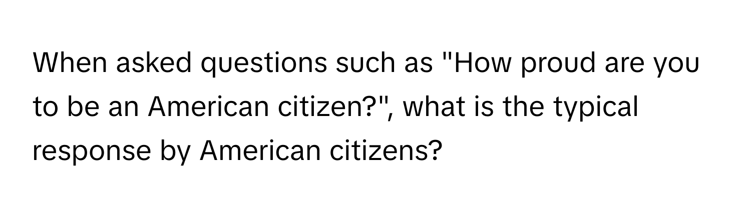 When asked questions such as "How proud are you to be an American citizen?", what is the typical response by American citizens?