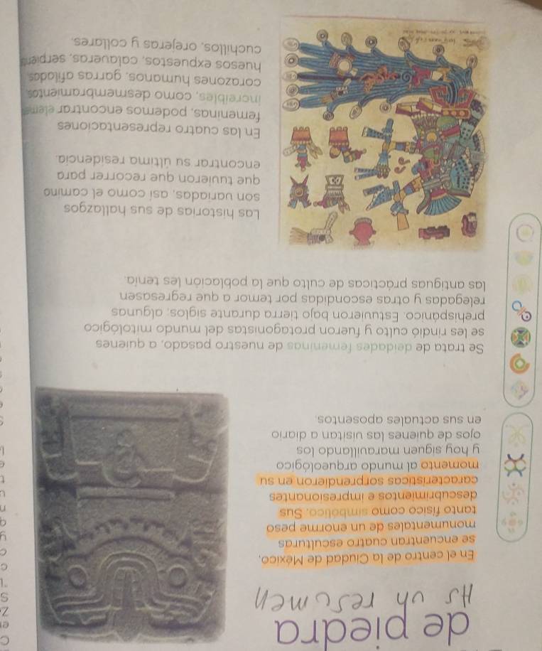 de piedra 
En el centro de la Ciudad de México, 
se encuentran cuatro esculturas 
monumentales de un enorme peso 
tanto físico como simbólico. Sus 
descubrimientos e impresionantes 
características sorprendieron en su 
momento al mundo arqueológico 
y hoy siguen maravillando los 
ojos de quienes las visitan a diario 
en sus actuales aposentos 
5 
Se trata de deidades femeninas de nuestro pasado, a quienes 
se les rindió culto y fueron protagonistas del mundo mitológico 
prehispánico. Estuvieron bajo tierra durante siglos; algunas 
relegadas y otras escondidas por temor a que regresasen 
las antiguas prácticas de culto que la población les tenía. 
Las historias de sus hallazgos 
son variadas, así como el camino 
que tuvieron que recorrer para 
encontrar su última residencia. 
En las cuatro representaciones 
femeninas, podemos encontrar elems 
increíbles, como desmembramientss 
corazones humanos, garras afilades 
huesos expuestos, calaveras, serpient 
cuchillos, orejeras y collares.