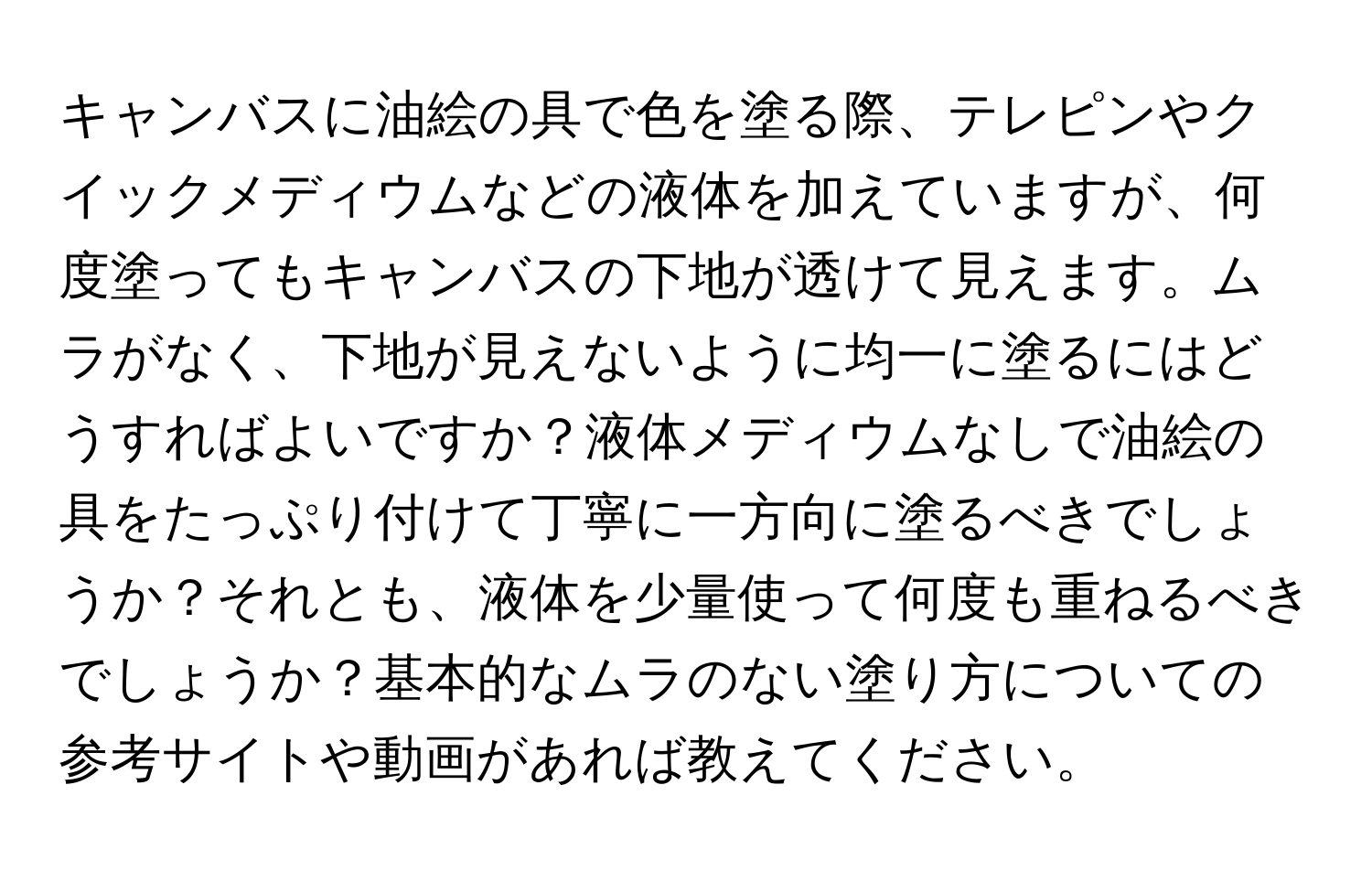 キャンバスに油絵の具で色を塗る際、テレピンやクイックメディウムなどの液体を加えていますが、何度塗ってもキャンバスの下地が透けて見えます。ムラがなく、下地が見えないように均一に塗るにはどうすればよいですか？液体メディウムなしで油絵の具をたっぷり付けて丁寧に一方向に塗るべきでしょうか？それとも、液体を少量使って何度も重ねるべきでしょうか？基本的なムラのない塗り方についての参考サイトや動画があれば教えてください。