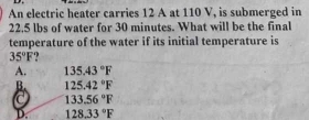 An electric heater carries 12 A at 110 V, is submerged in
22.5 lbs of water for 30 minutes. What will be the final
temperature of the water if its initial temperature is
35°F
A. 135.43°F
B. 125.42°F
C 133.56°F
D. 128.33°F