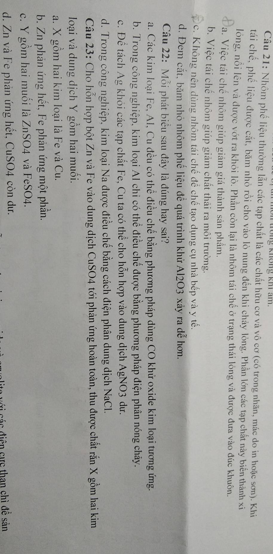 trong không khi am.
Câu 21: Nhôm phế liệu thường lẫn các tạp chất là các chất hữu cơ và vô cơ (có trong nhãn, mác do in hoặc sơn). Khi
tái chế, phế liệu được cắt, băm nhỏ rồi cho vào lò nung đến khi chảy lỏng. Phần lớn các tạp chất này biến thành xi
lông, nổi lên và được vớt ra khỏi lò. Phần còn lại là nhôm tái chế ở trạng thái lỏng và được đưa vào đúc khuôn.
a. Việc tái chế nhôm giúp giảm giá thành sản phẩm.
b. Việc tái chế nhôm giúp giảm chất thải ra môi trường.
c. Không nên dùng nhôm tái chế để chế tạo dụng cụ nhà bếp và y tế.
d. Đem cắt, băm nhỏ nhôm phế liệu để quá trình khử Al2O3 xảy ra dễ hơn.
Câu 22: Mỗi phát biểu sau đây là đúng hay sai?
a. Các kim loại Fe, Al, Cu đều có thể điều chế bằng phương pháp dùng CO khử oxide kim loại tương ứng.
b. Trong công nghiệp, kim loại Al chỉ có thể điều chế được bằng phương pháp điện phân nóng chảy.
c. Để tách Ag khỏi các tạp chất Fe, Cu ta có thể cho hỗn hợp vào dung dịch AgNO3 dư.
d. Trong công nghiệp, kim loại Na được điều chế bằng cách điện phân dung dịch NaCl.
Câu 23: Cho hỗn hợp bột Zn và Fe vào dung dịch CuSO4 tới phản ứng hoàn toàn, thu được chất rắn X gồm hai kim
loại và dung dịch Y gồm hai muối.
a. X gồm hai kim loại là Fe và Cu.
b. Zn phản ứng hết, Fe phản ứng một phần.
c. Y gồm hai muối là ZnSO4 và FeSO4.
d. Zn và Fe phản ứng hết, CuSO4 còn dư.
alite với các điện cực than chì để sản