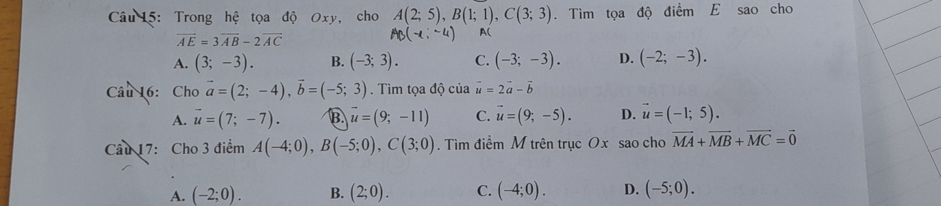 Trong hệ tọa độ Oxy, cho A(2;5), B(1;1), C(3;3). Tìm tọa độ điểm E sao cho
vector AE=3vector AB-2vector AC
AB(-1,-4) A(
A. (3;-3). (-3;3). C. (-3;-3). D. (-2;-3). 
B.
Câu 16: Cho vector a=(2;-4), vector b=(-5;3). Tìm tọa độ của vector u=2vector a-vector b
A. vector u=(7;-7). B. vector u=(9;-11) C. vector u=(9;-5). D. vector u=(-1;5). 
Câu 17: Cho 3 điểm A(-4;0), B(-5;0), C(3;0). Tìm điểm M trên trục Ox sao cho vector MA+vector MB+vector MC=vector 0
A. (-2;0). B. (2;0). C. (-4;0). D. (-5;0).