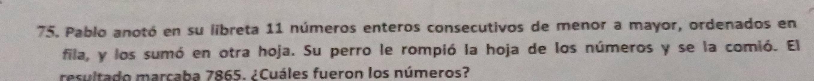 Pablo anotó en su libreta 11 números enteros consecutivos de menor a mayor, ordenados en 
fila, y los sumó en otra hoja. Su perro le rompió la hoja de los números y se la comió. El 
resultado marcaba 7865. ¿Cuáles fueron los números?