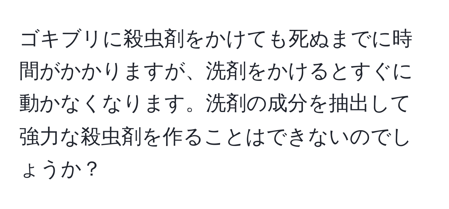 ゴキブリに殺虫剤をかけても死ぬまでに時間がかかりますが、洗剤をかけるとすぐに動かなくなります。洗剤の成分を抽出して強力な殺虫剤を作ることはできないのでしょうか？