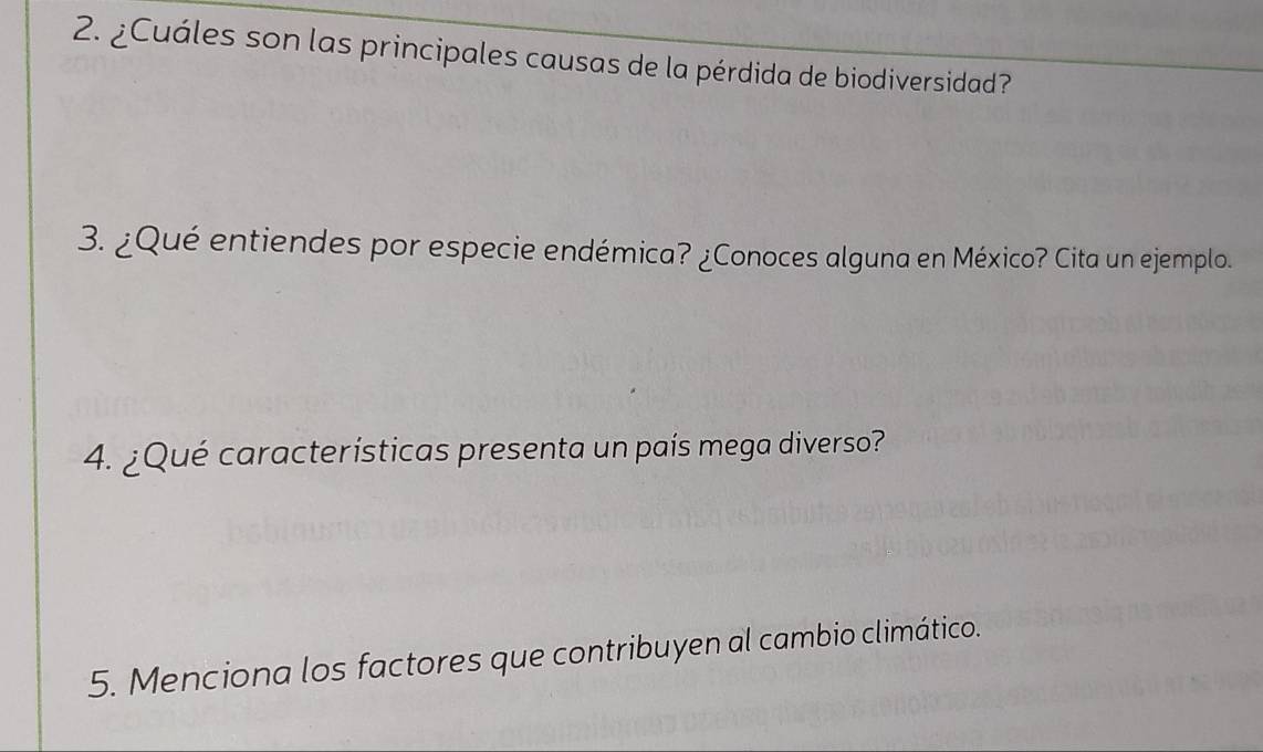 ¿Cuáles son las principales causas de la pérdida de biodiversidad? 
3. ¿Qué entiendes por especie endémica? ¿Conoces alguna en México? Cita un ejemplo. 
4. ¿Qué características presenta un país mega diverso? 
5. Menciona los factores que contribuyen al cambio climático.