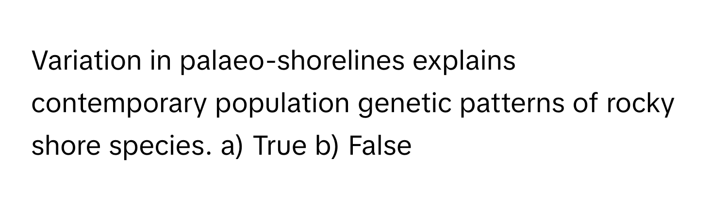 Variation in palaeo-shorelines explains contemporary population genetic patterns of rocky shore species.  a) True b) False