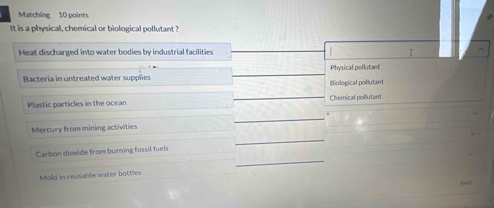 Matching 10 points
It is a physical, chemical or biological pollutant ?
Heat discharged into water bodies by industrial facilities I
^
Physical pollutant
Bacteria in untreated water supplies
Biological pollutant
Plastic particles in the ocean Chemical pollutant
Mercury from mining activities
Carbon dioxide from burning fossil fuels
Mold in reusable water bottles
Next