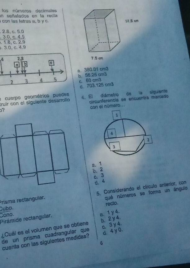 los números decimales
un señalados en la recta
con las letras a, b y c.
. 2.8, c. 5.0. 3.0, c. 4.5. 1.8, c. 2.9. 3.0, c. 4.9
4 2,3
a b
a. 380.01 cm3
2 3 4 5 b. 56.25 cm3
c. 60 cm3
d. 703.125 cm3
: cuerpo geométrico puedes
truír con el siguiente desarrollo 4. El diámetro de la siguiente
circunferencia se encuentra marcado
on el número...
?
a. 1
b. 2
c. 3
d. 4
Prisma rectangular. 5. Considerando el círculo anterior, con
qué números se forma un ángulo
recto.
Cubo.
Cono.
Pirámide rectangular.
a. 1 y 4.
¿Cuál es el volumen que se obtiene b. 2 y 4.
de un prisma cuadrangular que c. 3 y 4.
cuenta con las siguientes medidas? d. 4 y 0.
6