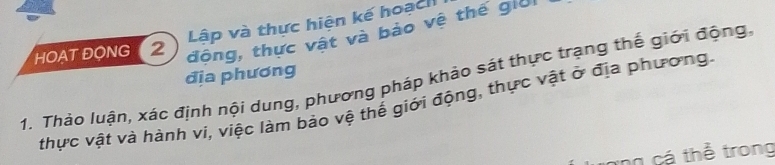 Lập và thực hiện kế hoạch 
HOAT ĐONG 2 
động, thực vật và bảo vệ thế giời 
địa phương 
1. Thảo luận, xác định nội dung, phương pháp khảo sát thực trạng thế giới động 
thực vật và hành vi, việc làm bảo vệ thế giới động, thực vật ở địa phương. 
cá thể trong