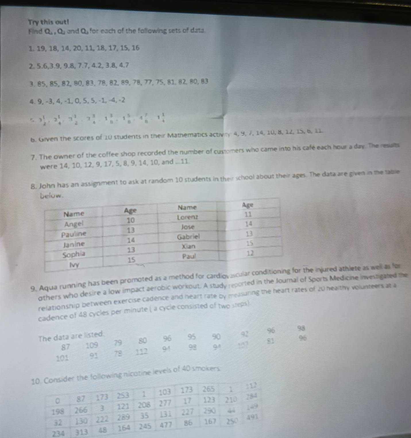 Try this out! 
Find Q_1, Q_1 and Q for each of the following sets of data. 
1. 19, 18, 14, 20, 11, 18, 17, 15, 16
2. 5.6, 3.9, 9.8, 7.7, 4.2, 3.8, 4.7
3. 85, 85, 82, 80, 83, 78, 82, 89, 78, 77, 75, 81, 82, 80, 83
4. 9, −3, 4, −1, 0, S, 5, -1, -4, -2
3 1/2 , 2 1/4 , 3 1/2 , 3 3/4 , 1 3/8 , 1 5/8 , 4 7/8 , 1 1/4 
6. Given the scores of 10 students in their Mathematics activiy 4, 9, 7, 14, 10, 8, 12, 15, 6, 11. 
7. The owner of the coffee shop recorded the number of customers who came into his cafe each hour a day. The results 
were 14, 10, 12, 9, 17, 5, 8, 9, 14, 10, and ... 11
8. John has an assignment to ask at random 10 students in their school about their ages. The data are given in the table 
9. Aqua running has been promoted as a method for cardiovathe injured athlete as well as for 
thers who desire a low impact aerobic workout. A study reported in the Journal of Sports Medicine investigated the 
relationship between exercise cadence and heart rate by measuring the heart rates of 20 healthy volunteers at a 
cadence of 48 cycles per minute ( a cycle consisted of two steps). 
The data are listed
96
87 109 79 80 96 95 90 92 96
98
101 01 18 112 94 98 QA 81
he following nicatine levels of 40 smokers