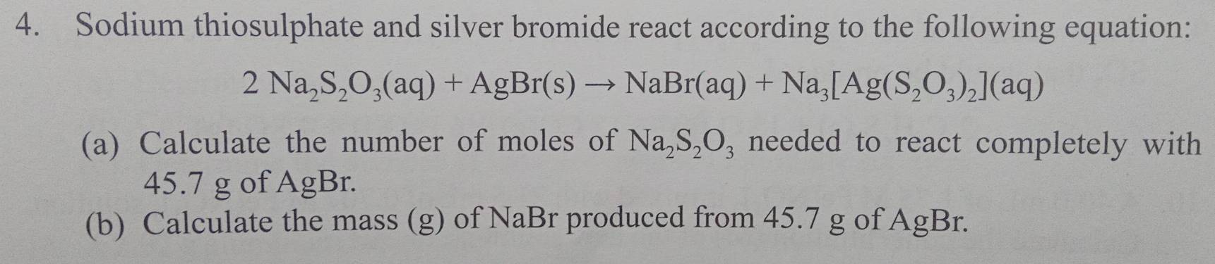 Sodium thiosulphate and silver bromide react according to the following equation:
2Na_2S_2O_3(aq)+AgBr(s)to NaBr(aq)+Na_3[Ag(S_2O_3)_2](aq)
(a) Calculate the number of moles of Na_2S_2O_3 needed to react completely with
45.7 g of AgBr. 
(b) Calculate the mass (g) of NaBr produced from 45.7 g of AgBr.