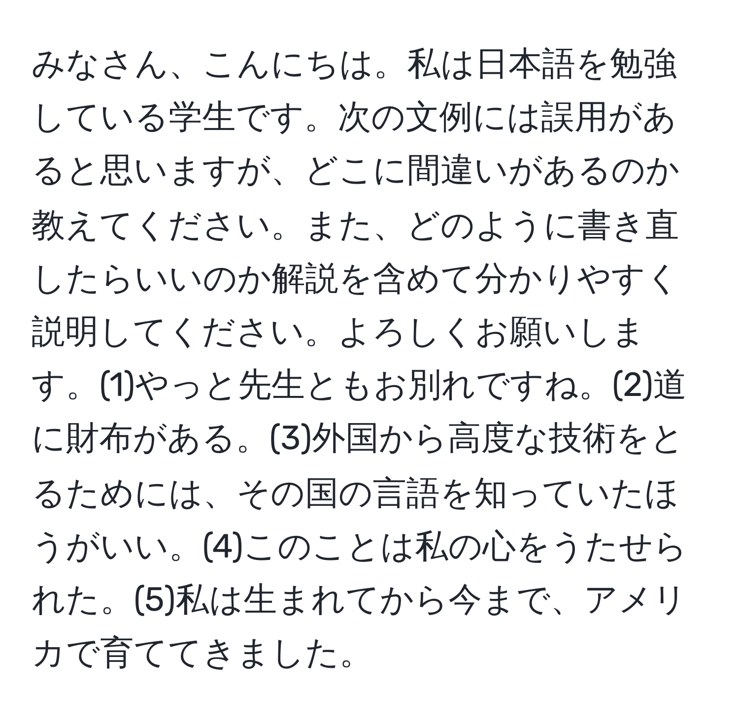 みなさん、こんにちは。私は日本語を勉強している学生です。次の文例には誤用があると思いますが、どこに間違いがあるのか教えてください。また、どのように書き直したらいいのか解説を含めて分かりやすく説明してください。よろしくお願いします。(1)やっと先生ともお別れですね。(2)道に財布がある。(3)外国から高度な技術をとるためには、その国の言語を知っていたほうがいい。(4)このことは私の心をうたせられた。(5)私は生まれてから今まで、アメリカで育ててきました。