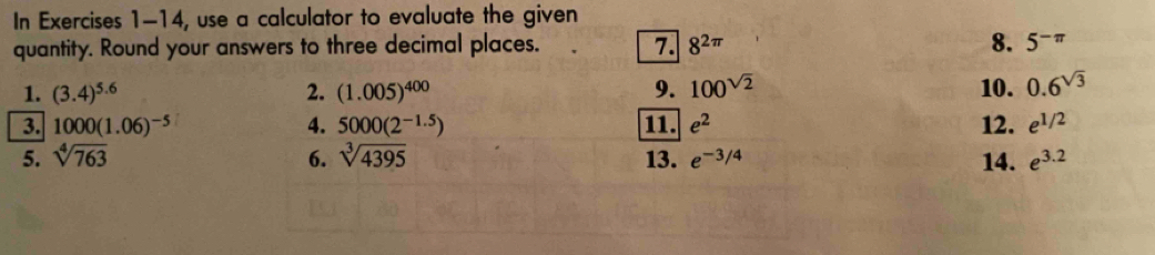 In Exercises 1-14, use a calculator to evaluate the given 
quantity. Round your answers to three decimal places. 7. 8^(2π) 8. 5^(-π)
1. (3.4)^5.6 2. (1.005)^400 9. 100^(sqrt(2)) 10. 0.6^(sqrt(3))
3. 1000(1.06)^-5 4. 5000(2^(-1.5)) 11. e^2 12. e^(1/2)
5. sqrt[4](763) 6. sqrt[3](4395) 13. e^(-3/4) 14. e^(3.2)