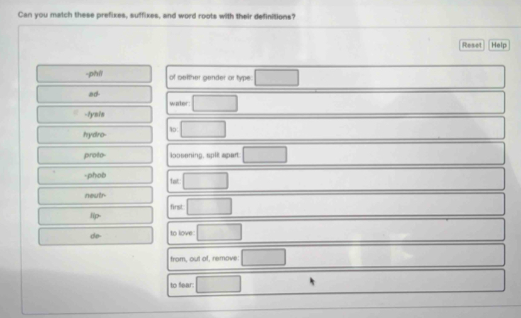 Can you match these prefixes, suffixes, and word roots with their definitions? 
Reset Help 
-phil of seither gender or type: 
ad- 
water: 
-lysis 
hydro- to: 
proto- loosening, split apart 
-phob fat: 
neutr 
first: 
lip- 
do to love: 
from, out of, re emove 
to fear: