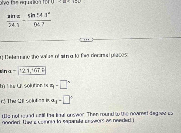 olve the equation for 0 <180</tex>
 sin alpha /24.1 = (sin 54.8°)/94.7 
) Determine the value of sinα to five decimal places:
sin alpha =12 .1, 167.9
b) The QI solution is alpha _1=□°
c) The QII solution is alpha _11=□°
(Do not round until the final answer. Then round to the nearest degree as 
needed. Use a comma to separate answers as needed.)