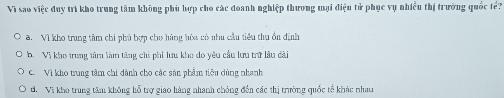 Vì sao việc duy trì kho trung tâm không phù hợp cho các doanh nghiệp thương mại điện tử phục vụ nhiều thị trường quốc tế?
a. Vì kho trung tâm chi phù hợp cho hàng hóa có nhu cầu tiêu thụ ồn định
b. Vì kho trung tâm làm tăng chi phí lưu kho do yêu cầu lưu trữ lâu dài
c. Vì kho trung tâm chi dành cho các sản phầm tiêu dùng nhanh
d. Vì kho trung tâm không hỗ trợ giao hàng nhanh chóng đến các thị trường quốc tế khác nhau