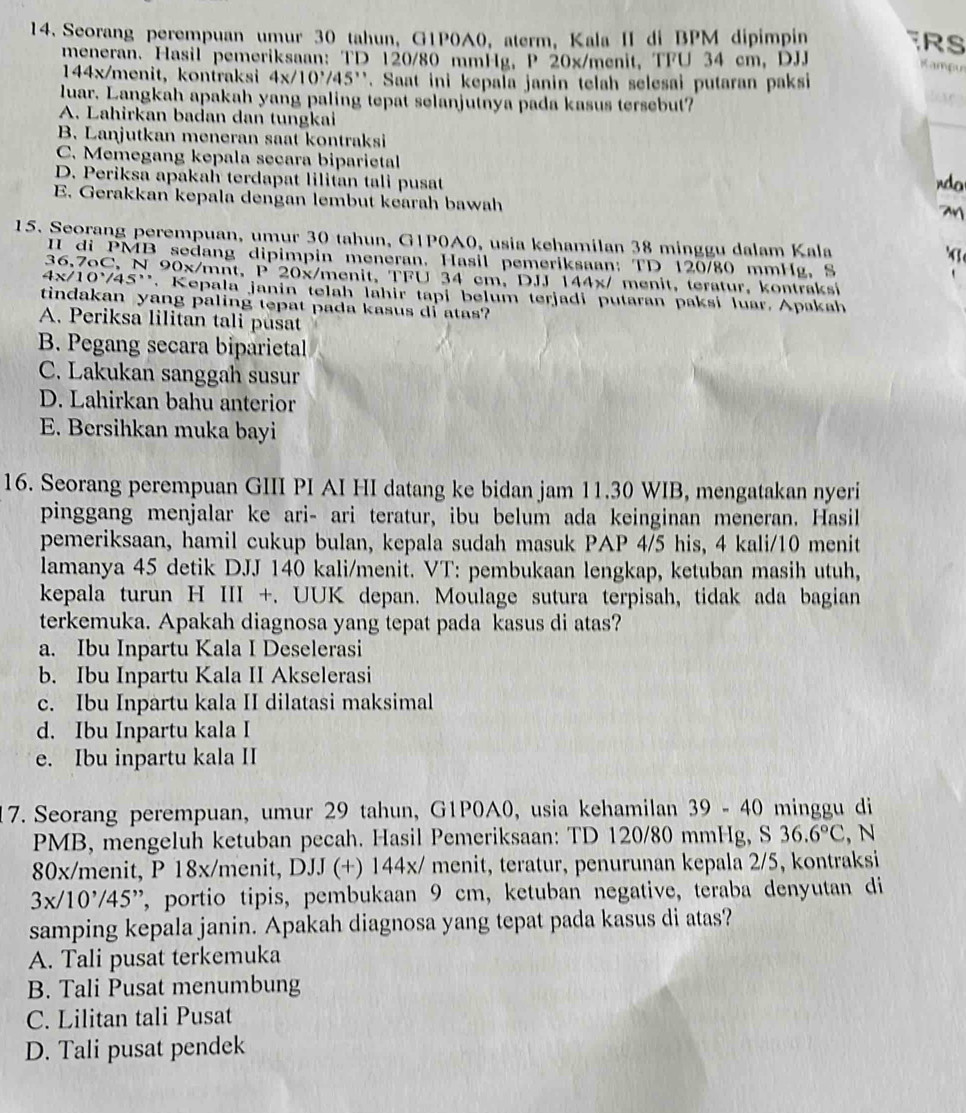 Seorang perempuan umur 30 tahun, G1P0A0, aterm, Kala II di BPM dipimpin RS
meneran. Hasil pemeriksaan: TD 120/80 mmHg, P 20x/menit, TFU 34 cm, DJJ
Kampu
144x/menit, kontraksi 4x/10^./45 ''. Saat ini kepala janin telah selesai putaran paksi
luar. Langkah apakah yang paling tepat selanjutnya pada kasus tersebut?
A. Lahirkan badan dan tungkai
B. Lanjutkan meneran saat kontraksi
C. Memegang kepala secara biparietal
D. Periksa apakah terdapat lilitan tali pusat do
E. Gerakkan kepala dengan lembut kearah bawah
M
15. Seorang perempuan, umur 30 tahun, G1P0A0, usia kehamilan 38 minggu dalam Kala
II di PMB sedang dipimpin meneran. Hasil pemeriksaan: TD 120/80 mmHg, S
36,7oC, N 90 x /mnt, P 20x/menit, TFU 34 cm, DJJ 144x/ menit, teratur, kontraksi
4x/10'/45''. Kepala janin telah lahir tapi belum terjadi putaran paksi luar Apakah
tindakan yang paling tepat pada kasus di atas?
A. Periksa lilitan tali pusat
B. Pegang secara biparietal
C. Lakukan sanggah susur
D. Lahirkan bahu anterior
E. Bersihkan muka bayi
16. Seorang perempuan GIII PI AI HI datang ke bidan jam 11.30 WIB, mengatakan nyeri
pinggang menjalar ke ari- ari teratur, ibu belum ada keinginan meneran. Hasil
pemeriksaan, hamil cukup bulan, kepala sudah masuk PAP 4/5 his, 4 kali/10 menit
lamanya 45 detik DJJ 140 kali/menit. VT: pembukaan lengkap, ketuban masih utuh,
kepala turun H III +. UUK depan. Moulage sutura terpisah, tidak ada bagian
terkemuka. Apakah diagnosa yang tepat pada kasus di atas?
a. Ibu Inpartu Kala I Deselerasi
b. Ibu Inpartu Kala II Akselerasi
c. Ibu Inpartu kala II dilatasi maksimal
d. Ibu Inpartu kala I
e. Ibu inpartu kala II
7. Seorang perempuan, umur 29 tahun, G1P0A0, usia kehamilan 39 - 40 minggu di
PMB, mengeluh ketuban pecah. Hasil Pemeriksaan: TD 120/80 mmHg, S 36.6°C , N
80x/menit, P 18x/menit, DJJ (+) 144x/ menit, teratur, penurunan kepala 2/5, kontraksi
3x/10'/45'' 7, portio tipis, pembukaan 9 cm, ketuban negative, teraba denyutan di 
samping kepala janin. Apakah diagnosa yang tepat pada kasus di atas?
A. Tali pusat terkemuka
B. Tali Pusat menumbung
C. Lilitan tali Pusat
D. Tali pusat pendek