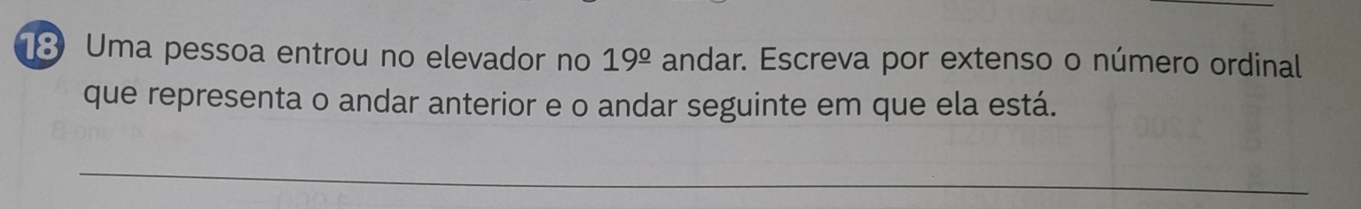 Uma pessoa entrou no elevador no 19^(_ circ) andar. Escreva por extenso o número ordinal 
que representa o andar anterior e o andar seguinte em que ela está. 
_ 
_
