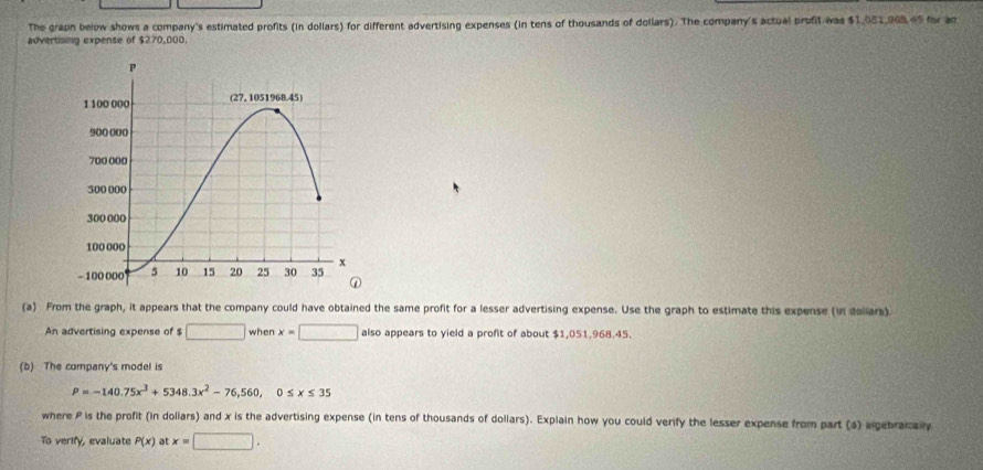 The graph below shows a company's estimated profits (in dollars) for different advertising expenses (in tens of thousands of dollars). The company's actual profit was $1,051,968.69 for an 
advertising expense of $270,000. 
(a) From the graph, it appears that the company could have obtained the same profit for a lesser advertising expense. Use the graph to estimate this expense (in daliars) 
An advertising expense of $ □ when x=□ also appears to yield a profit of about $1,051,968.45. 
(b) The company's model is
P=-140.75x^3+5348.3x^2-76,560, 0≤ x≤ 35
where P is the profit (in dollars) and x is the advertising expense (in tens of thousands of dollars). Explain how you could verify the lesser expense from part (a) agebraicaily 
To verify, evaluate P(x) at x=□