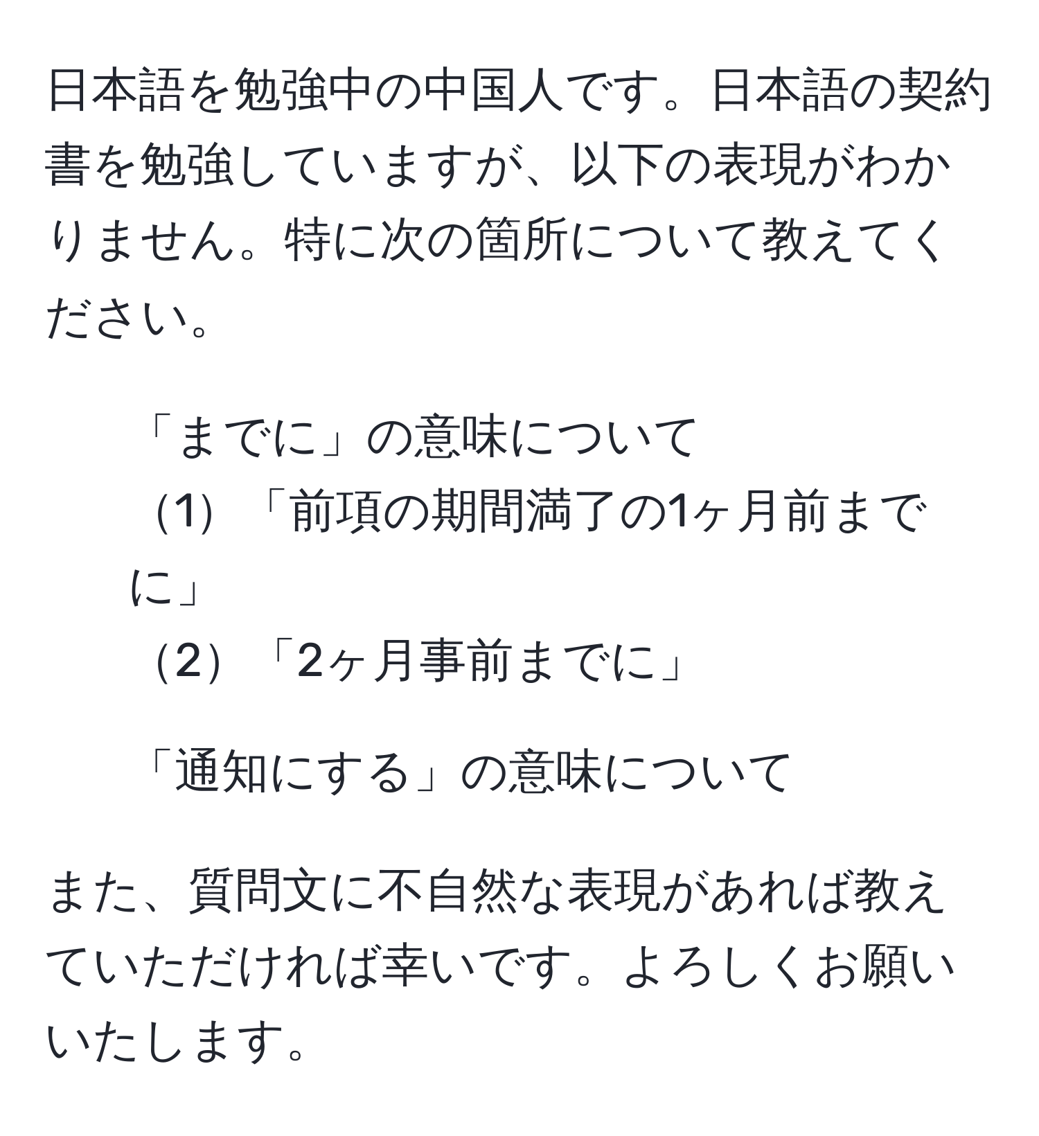 日本語を勉強中の中国人です。日本語の契約書を勉強していますが、以下の表現がわかりません。特に次の箇所について教えてください。

1. 「までに」の意味について
1「前項の期間満了の1ヶ月前までに」
2「2ヶ月事前までに」
2. 「通知にする」の意味について

また、質問文に不自然な表現があれば教えていただければ幸いです。よろしくお願いいたします。