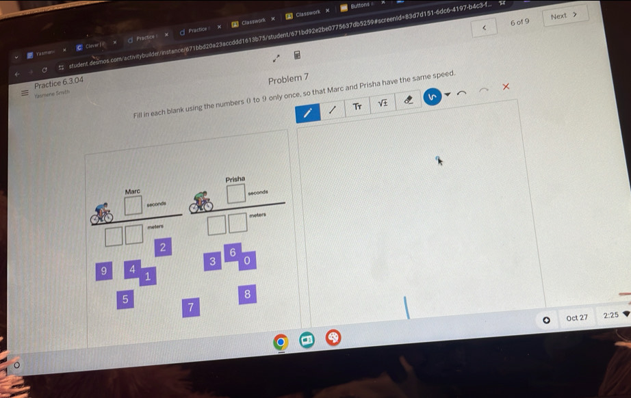 Buttons =
< 6 of 9 Next >
Practice Classwork Classwork x
student.desmos.com/acfivitybuilder/instance/671bbd20a23accddd1613b75/student/671bd92e2be0775637db5259#screenId=83d7d151-6dc6-4197-b4c3-f... 
Yasmmans CClever1 1 x  Practices
Practice 6.3.04
Problem 7
×
Yasmene Smith
Fill in each blank using the numbers 0 to 9 only once, so that Marc and Prisha have the same speed.
v
Tr sqrt(± )
Oct 27 2:25