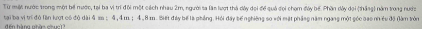 Từ mặt nước trong một bế nước, tại ba vị trí đôi một cách nhau 2m, người ta lần lượt thả dây dọi đế quả dọi chạm đáy bế. Phần dây dọi (thắng) nằm trong nước 
tạai ba vị trí đó lần lượt có độ dài 4 m; 4, 4m; 4, 8 m. Biết đáy bể là phầng. Hỏi đáy bế nghiêng so với mặt phầng nằm ngang một góc bao nhiêu độ (làm tròn 
đến hàng phần chuc)?