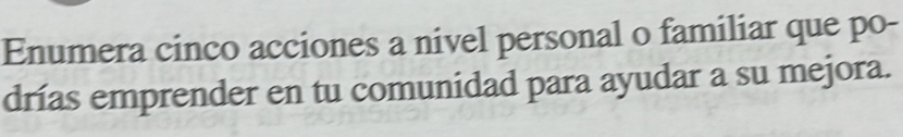 Enumera cinco acciones a nivel personal o familiar que po- 
drías emprender en tu comunidad para ayudar a su mejora.