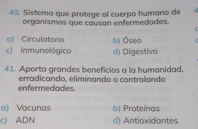 Sistema que protege al cuerpo humano de /
organismos que causan enfermedades.
C
a) Circulatorio b) Óseo
c) Inmunológico d) Digestivo
41. Aporta grandes beneficios a la humanidad,
erradicando, eliminando o controlando
enfermedades.
a) Vacunas b) Proteínas
c) ADN d) Antioxidantes