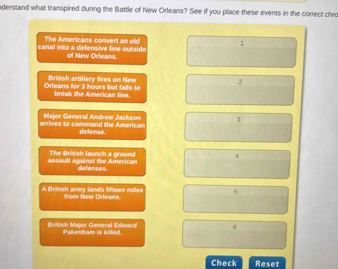 nderstand what transpired during the Battle of New Orleans? See if you place these events in the correct chro
The Americans convert an old
canal into a defensive line outside
of New Orleans.
British artillery fires on New
Orleans for 3 hours but fails to
break the American line.
Major General Andrew Jackson
arrives to command the American
defense.
The British launch a ground
assault against the American
defenses.
A British army lands fifteen miles
from New Orleans.
British Major General Edward
Pakenham is killed.
Check Reset