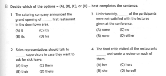 Decide which of the options - (A), (B), (C), or (D) - best completes the sentence.
1 The catering company announced the 3 Unfortunately, _of the participants
grand opening of_ first restaurant were not satisfied with the lectures
in the downtown area. given at the conference.
(A) it (C) it's (A) some (C) no
(B) its (D) his (B) none (D) either
2 Sales representatives should talk to 4 The food critic visited all the restaurants
_supervisors in case they want to _and wrote a review on each of
ask for sick leave. them.
(A) they (C) them (A) her (C) hers
(B) their (D) theirs (B) she (D) herself