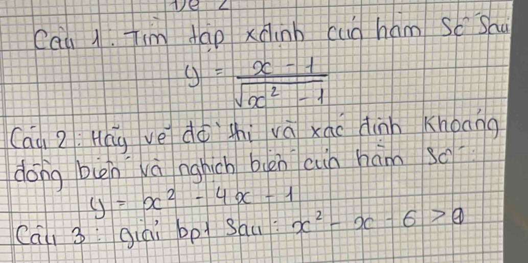 Cau 1. Jim tao xáinb cug hám So Sau
y= (x-1)/sqrt(x^2-1) 
Caà 2: Hag ve dà zhi vá xáo dinn Khoang
dong bin và nghich blén cin hám s0
y=x^2-4x-1
Cai 3: giai bpl sau: x^2-x-6>θ