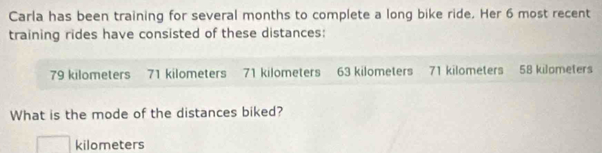 Carla has been training for several months to complete a long bike ride. Her 6 most recent 
training rides have consisted of these distances:
79 kilometers 71 kilometers 71 kilometers 63 kilometers 71 kilometers 58 kilometers
What is the mode of the distances biked?
kilometers