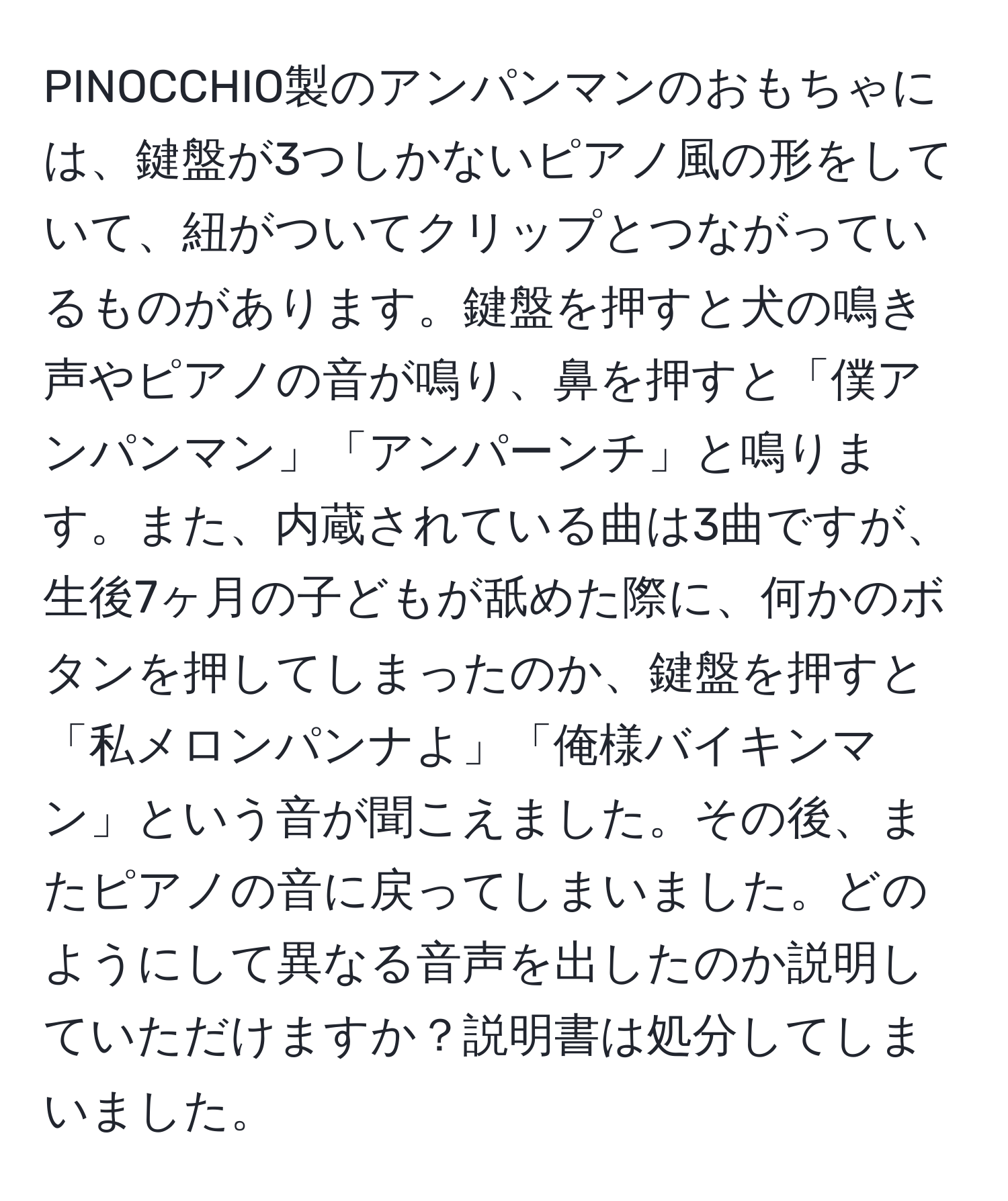 PINOCCHIO製のアンパンマンのおもちゃには、鍵盤が3つしかないピアノ風の形をしていて、紐がついてクリップとつながっているものがあります。鍵盤を押すと犬の鳴き声やピアノの音が鳴り、鼻を押すと「僕アンパンマン」「アンパーンチ」と鳴ります。また、内蔵されている曲は3曲ですが、生後7ヶ月の子どもが舐めた際に、何かのボタンを押してしまったのか、鍵盤を押すと「私メロンパンナよ」「俺様バイキンマン」という音が聞こえました。その後、またピアノの音に戻ってしまいました。どのようにして異なる音声を出したのか説明していただけますか？説明書は処分してしまいました。