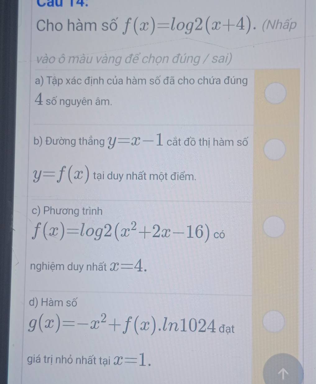 Cau 14. 
Cho hàm số f(x)=log 2(x+4). (Nhấp 
vào ô màu vàng để chọn đúng / sai) 
a) Tập xác định của hàm số đã cho chứa đúng 
4 số nguyên âm. 
b) Đường thắng y=x-1 cắt đồ thị hàm số
y=f(x) tại duy nhất một điểm. 
c) Phương trình
f(x)=log 2(x^2+2x-16) có 
nghiệm duy nhất x=4. 
d) Hàm số
g(x)=-x^2+f(x).ln 1024a_at
giá trị nhỏ nhất tại x=1.