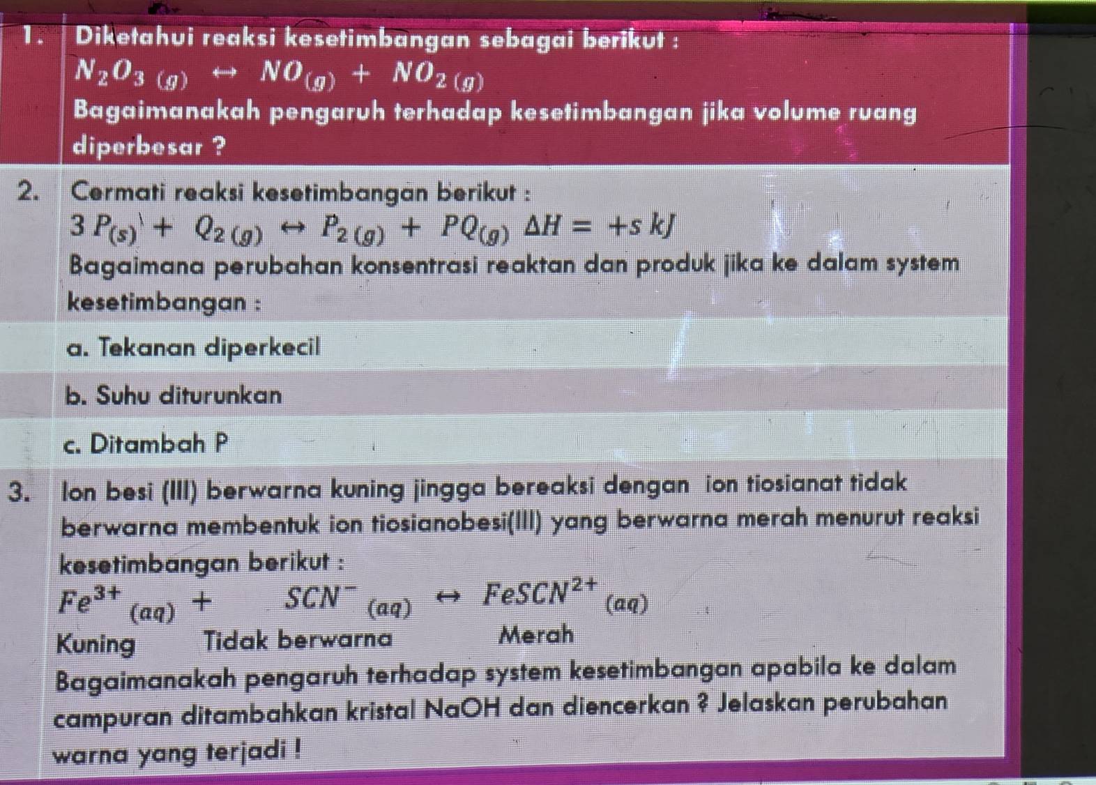 Diketahui reaksi kesetimbangan sebagai berikut :
N_2O_3(g)rightarrow NO_(g)+NO_2(g)
Bagaimanakah pengaruh terhadap kesetimbangan jika volume ruang 
diperbesar ? 
2. Cermati reaksi kesetimbangan berikut :
3P_(s)+Q_2(g)rightarrow P_2(g)+PQ_(g)Delta H=+skJ
Bagaimana perubahan konsentrasi reaktan dan produk jika ke dalam system 
kesetimbangan : 
a. Tekanan diperkecil 
b. Suhu diturunkan 
c. Ditambah P
3. Ion besi (III) berwarna kuning jingga bereaksi dengan ion tiosianat tidak 
berwarna membentuk ion tiosianobesi(III) yang berwarna merah menurut reaksi 
kesetimbangan berikut : 
Fe^(3+)_(aq)+SCN^-_(aq) rightarrow FeSCN^((aq))
Kuning Tidak berwarna 
Merah 
Bagaimanakah pengaruh terhadap system kesetimbangan apabila ke dalam 
campuran ditambahkan kristal NaOH dan diencerkan ? Jelaskan perubahan 
warna yang terjadi !