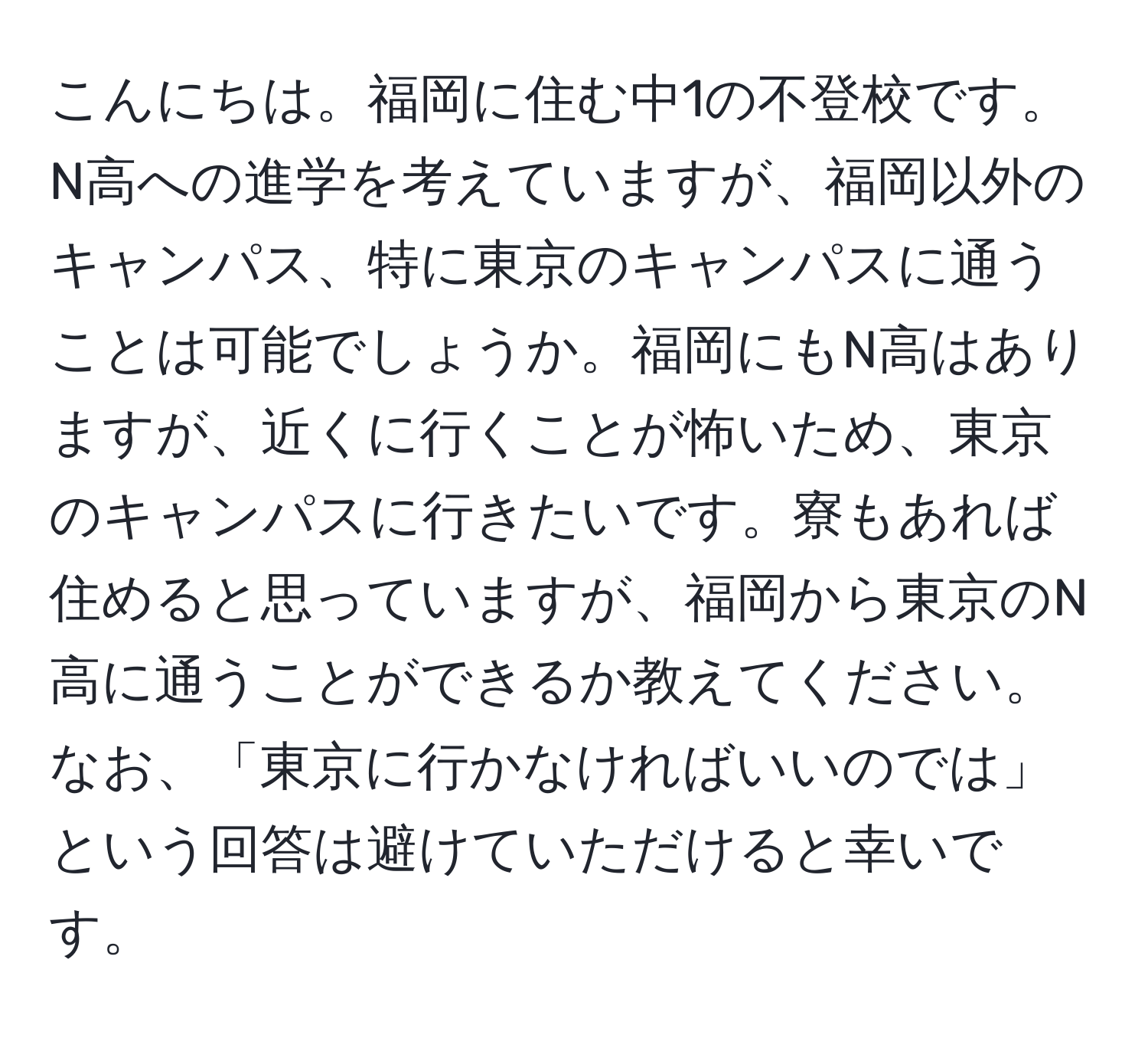 こんにちは。福岡に住む中1の不登校です。N高への進学を考えていますが、福岡以外のキャンパス、特に東京のキャンパスに通うことは可能でしょうか。福岡にもN高はありますが、近くに行くことが怖いため、東京のキャンパスに行きたいです。寮もあれば住めると思っていますが、福岡から東京のN高に通うことができるか教えてください。なお、「東京に行かなければいいのでは」という回答は避けていただけると幸いです。