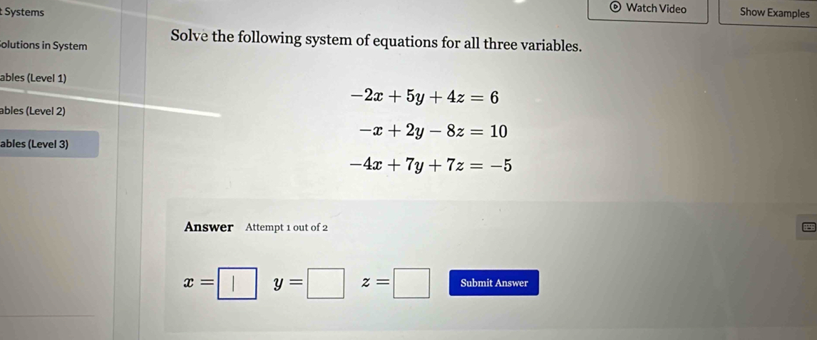 Watch Video
Systems Show Examples
Solve the following system of equations for all three variables.
Solutions in System
ables (Level 1)
-2x+5y+4z=6
ables (Level 2)
-x+2y-8z=10
ables (Level 3)
-4x+7y+7z=-5
Answer Attempt 1 out of 2
x= y= z=□ Submit Answer