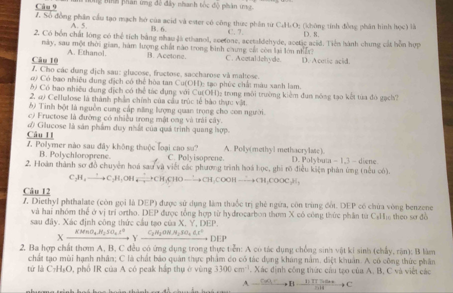 hông Bình phản ứng đê đây nhanh tốc độ phản ứng.
1. Số đồng phân cầu tạo mạch hở của acid và ester có công thức phân từ C₄H₂O₂ (không tính đồng phân hình học) là
A. 5. B. 6. C. 7. D. 8.
2. Có bốn chất lóng có thể tích bằng nhau là ethanol, acetone, acetaldehyde, acetic acid. Tiền hành chưng cất hỗn hợp
này, sau một thời gian, hám lượng chất nào trong bình chưng cất còn lại lớn nhất?
A. Ethanol. B. Acetone. C. Acetaldehyde.
Câu 10 D. Acetic acid.
Z. Cho các dung dịch sau: glucose, fructose, saccharose và maltose.
a) Có bao nhiêu dung dịch có thể hòa tan Cu(OH)₂ tạo phức chất màu xanh lam.
b) Có bao nhiều dung dịch có thể tác dụng với Cu(OH)₂ trong môi trường kiểm đun nóng tạo kết tủa đó gạch?
2. a) Cellulose là thành phần chính của cầu trúc tế bào thực vật.
b) Tinh bột là nguồn cung cấp năng lượng quan trọng cho con người.
c) Fructose là đường có nhiều trong mật ong và trái cây.
d) Glucose là sản phẩm duy nhất của quá trình quang hợp.
Câu 11
Z. Polymer nào sau đây không thuộc loại cao su? A. Poly(methyl methacrylate).
B. Polychloroprene. C. Polyisoprene. D. Polybuta - 1,3 - diene.
2. Hoàn thành sơ đồ chuyển hoá sau và viết các phương trình hoá học, ghi rõ điều kiện phản ứng (nều có).
C_2H_4to C_2H d O1 Ixrightarrow ?CH_3CHOto CH_3COOHto CH_3COOC_2H,
Câu 12
1. Diethyl phthalate (còn gọi là DEP) được sử dụng làm thuốc trị ghẻ ngứa, côn trùng đốt. DEP có chứa vòng benzene
và hai nhóm thể ở vị trí ortho. DEP được tổng hợp từ hydrocarbon thơm X có công thức phân tử C₆H₁ theo sơ đồ
sau đây. Xác định công thức cấu tạo của X. Y, DEP.
Xxrightarrow KMnO_4.H_2SO_4.t^0 Y C_2H_2OH,H_2SO_4d,t^0 DEP
2. Ba hợp chất thơm A, B, C đều có ứng dụng trong thực tiển: A có tác dụng chống sinh vật kí sinh (chấy, rận); B làm
chất tạo mùi hạnh nhân; C là chất bảo quản thực phẩm do có tác dụng kháng nằm, diệt khuẩn. A có cống thức phân
tử là C_7H_8O 0, phố IR của A có peak hấp thụ ở vùng 3300cm^(-1). Xác định công thức cầu tạo của A, B, C và viết các
A _ CuO_3B-frac Cfrac 1) 1)ex/1)H to C