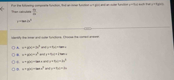 For the following composite function, find an inner function u=g(x) and an outer function y=f(u) such that y=f(g(x)). 
Then calculate  dy/dx .
y=tan 2x^5
Identify the inner and outer functions. Choose the correct answer.
A. u=g(x)=2x^5 and y=f(u)=tan u
B. u=g(x)=x^5 and y=f(u)=2tan u
C. u=g(x)=tan x and y=f(u)=2u^5
D. u=g(x)=tan x^5 and y=f(u)=2u