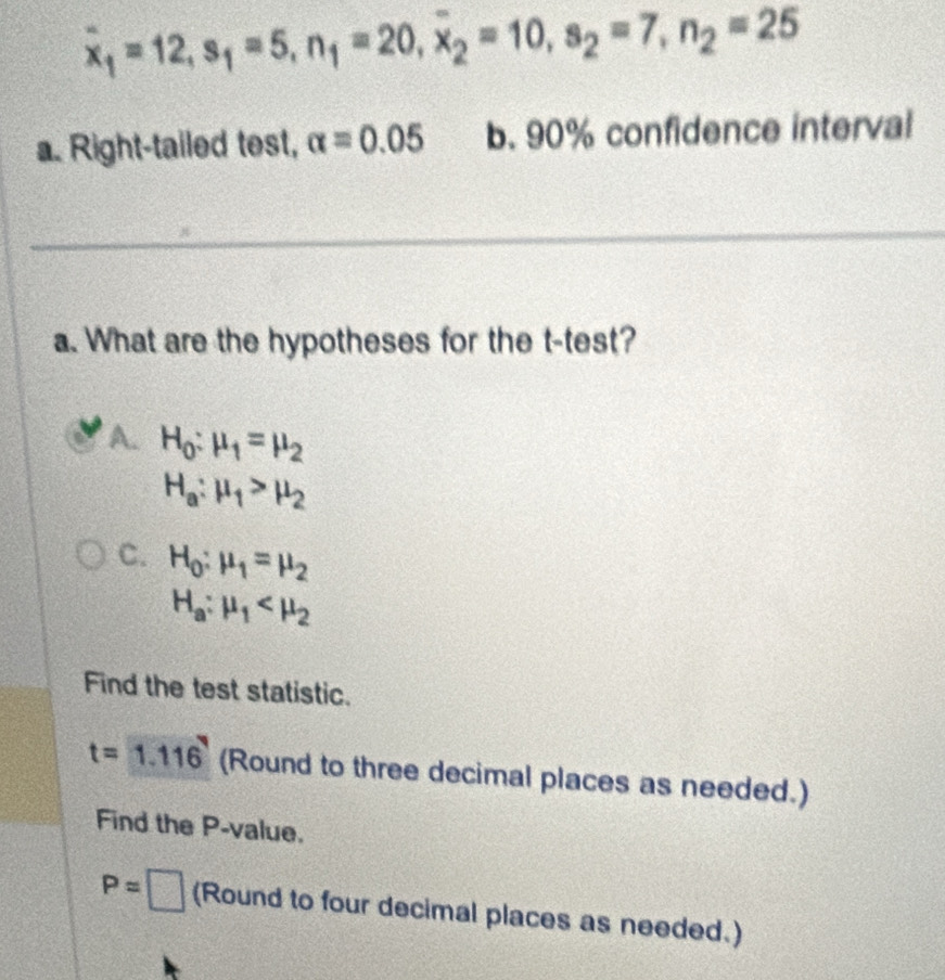 overline x_1=12, s_1=5, n_1=20, overline x_2=10, s_2=7, n_2=25
a. Right-tailed test, alpha =0.05 b. 90% confidence interval
a. What are the hypotheses for the t -test?
A. H_0:mu _1=mu _2
H_a:mu _1>mu _2
C. H_0:mu _1=mu _2
H_a:mu _1
Find the test statistic.
t=1.116 (Round to three decimal places as needed.)
Find the P -value.
P=□ (Round to four decimal places as needed.)