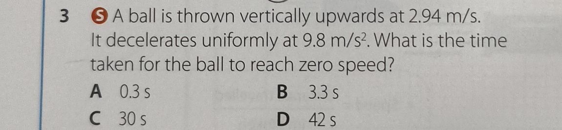 3 ❺ A ball is thrown vertically upwards at 2.94 m/s.
It decelerates uniformly at 9.8m/s^2. What is the time
taken for the ball to reach zero speed?
A 0.3 s B 3.3 s
C 30 s D 42 s