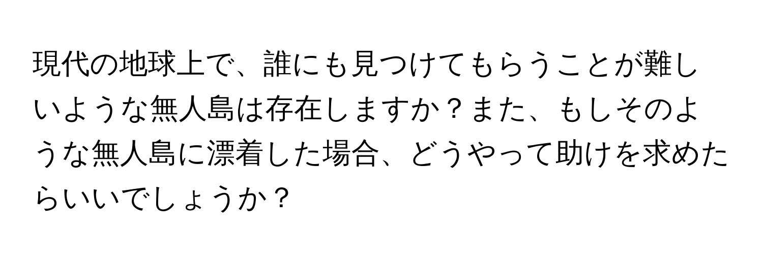 現代の地球上で、誰にも見つけてもらうことが難しいような無人島は存在しますか？また、もしそのような無人島に漂着した場合、どうやって助けを求めたらいいでしょうか？