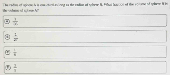 The radius of sphere A is one-third as long as the radius of sphere B. What fraction of the volume of sphere B is
the volume of sphere A?
a  1/36 
③  1/27 
a  1/9 
 1/3 