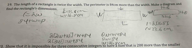 The length of a rectangle is twice the width. The perimeter is 84cm more than the width. Make a diagram and 
find the rectangle’s dimensions. 
20. Show that it is impossible for three consecutive integers to have a sum that is 200 more than the smaller